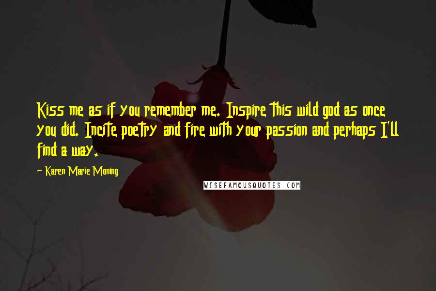 Karen Marie Moning Quotes: Kiss me as if you remember me. Inspire this wild god as once you did. Incite poetry and fire with your passion and perhaps I'll find a way.