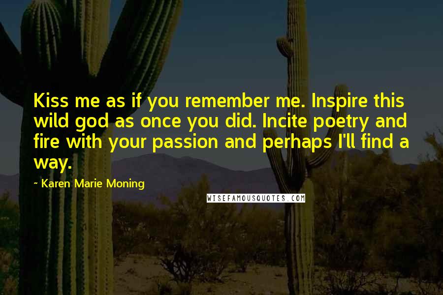 Karen Marie Moning Quotes: Kiss me as if you remember me. Inspire this wild god as once you did. Incite poetry and fire with your passion and perhaps I'll find a way.