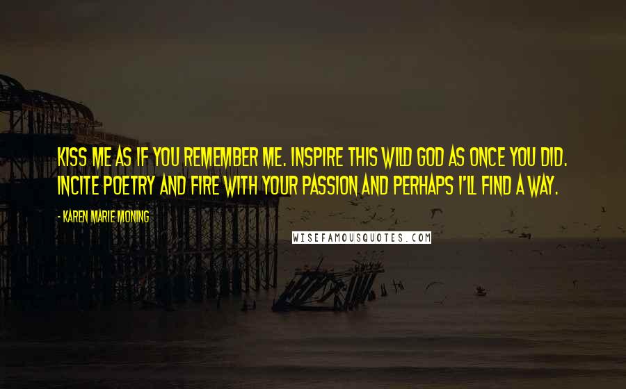 Karen Marie Moning Quotes: Kiss me as if you remember me. Inspire this wild god as once you did. Incite poetry and fire with your passion and perhaps I'll find a way.