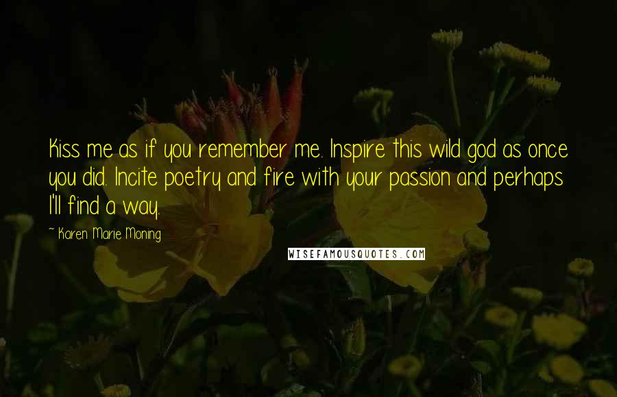 Karen Marie Moning Quotes: Kiss me as if you remember me. Inspire this wild god as once you did. Incite poetry and fire with your passion and perhaps I'll find a way.