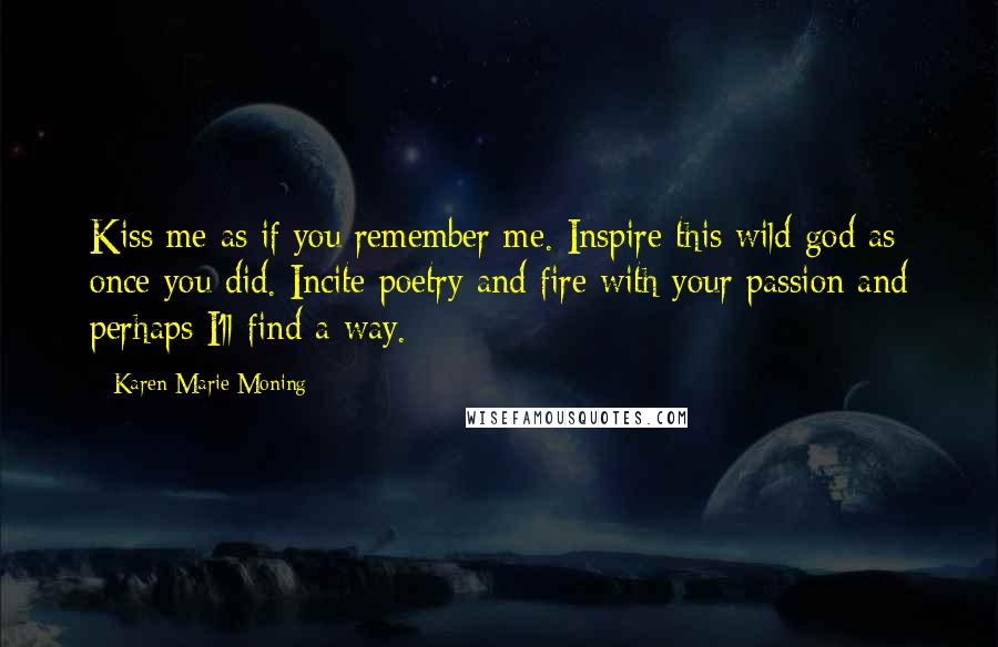 Karen Marie Moning Quotes: Kiss me as if you remember me. Inspire this wild god as once you did. Incite poetry and fire with your passion and perhaps I'll find a way.