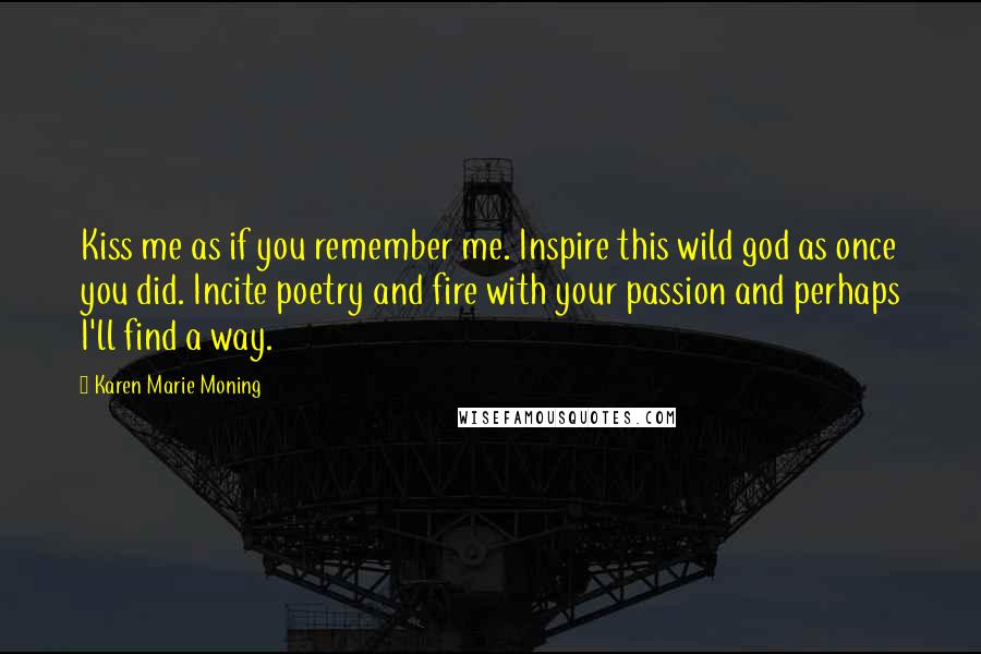 Karen Marie Moning Quotes: Kiss me as if you remember me. Inspire this wild god as once you did. Incite poetry and fire with your passion and perhaps I'll find a way.