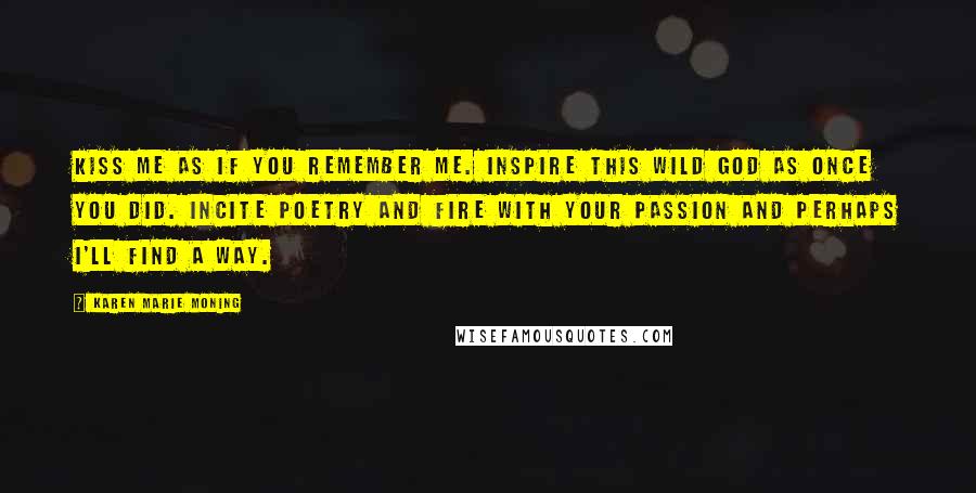 Karen Marie Moning Quotes: Kiss me as if you remember me. Inspire this wild god as once you did. Incite poetry and fire with your passion and perhaps I'll find a way.