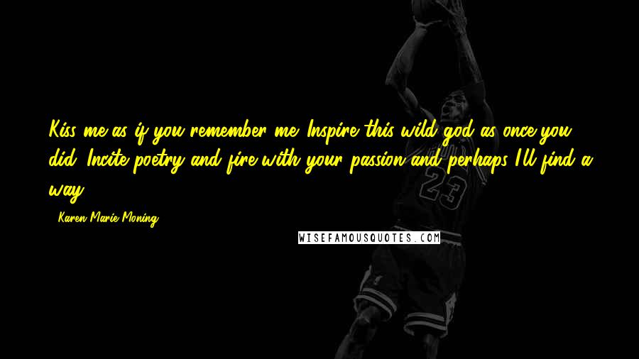 Karen Marie Moning Quotes: Kiss me as if you remember me. Inspire this wild god as once you did. Incite poetry and fire with your passion and perhaps I'll find a way.