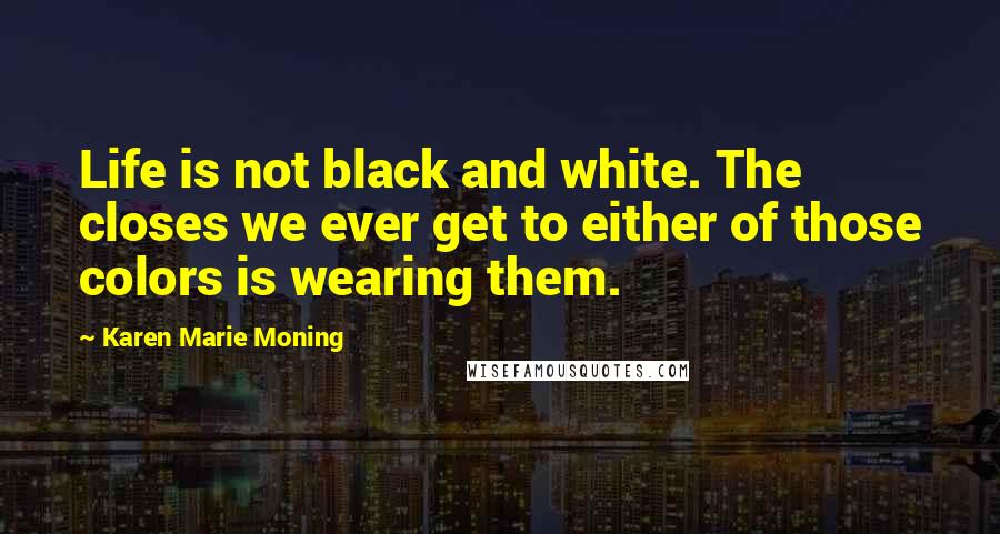 Karen Marie Moning Quotes: Life is not black and white. The closes we ever get to either of those colors is wearing them.