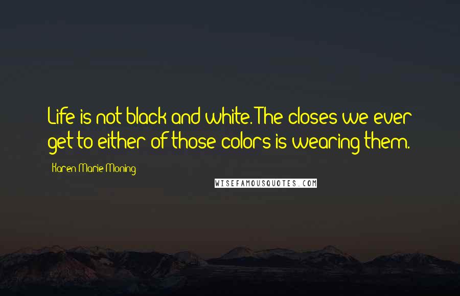 Karen Marie Moning Quotes: Life is not black and white. The closes we ever get to either of those colors is wearing them.