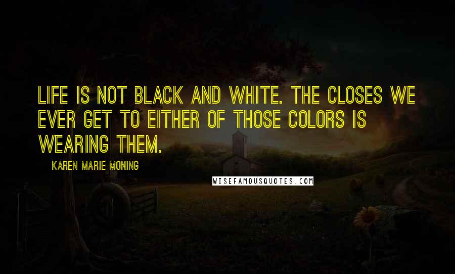 Karen Marie Moning Quotes: Life is not black and white. The closes we ever get to either of those colors is wearing them.
