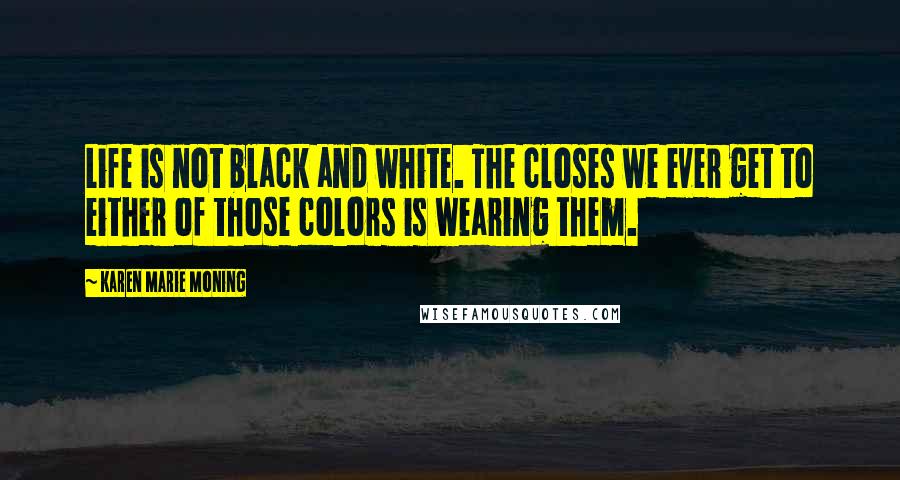 Karen Marie Moning Quotes: Life is not black and white. The closes we ever get to either of those colors is wearing them.