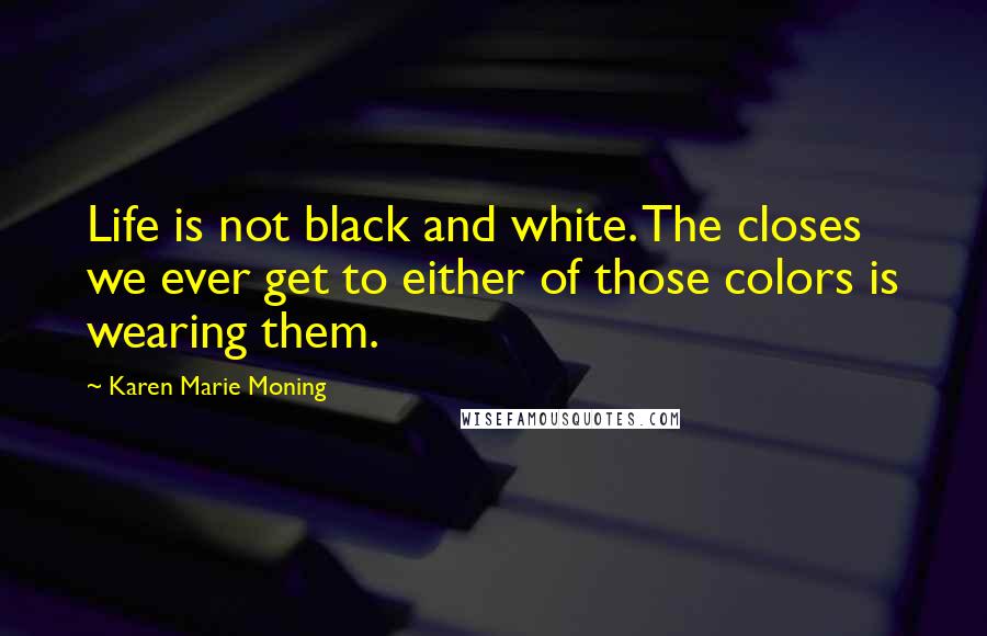 Karen Marie Moning Quotes: Life is not black and white. The closes we ever get to either of those colors is wearing them.
