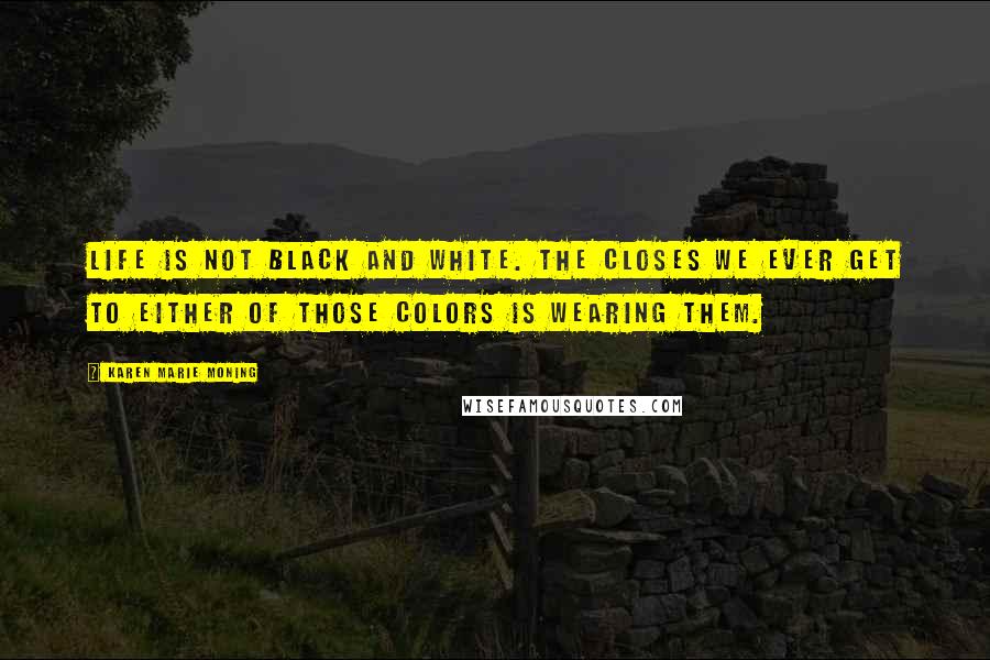 Karen Marie Moning Quotes: Life is not black and white. The closes we ever get to either of those colors is wearing them.