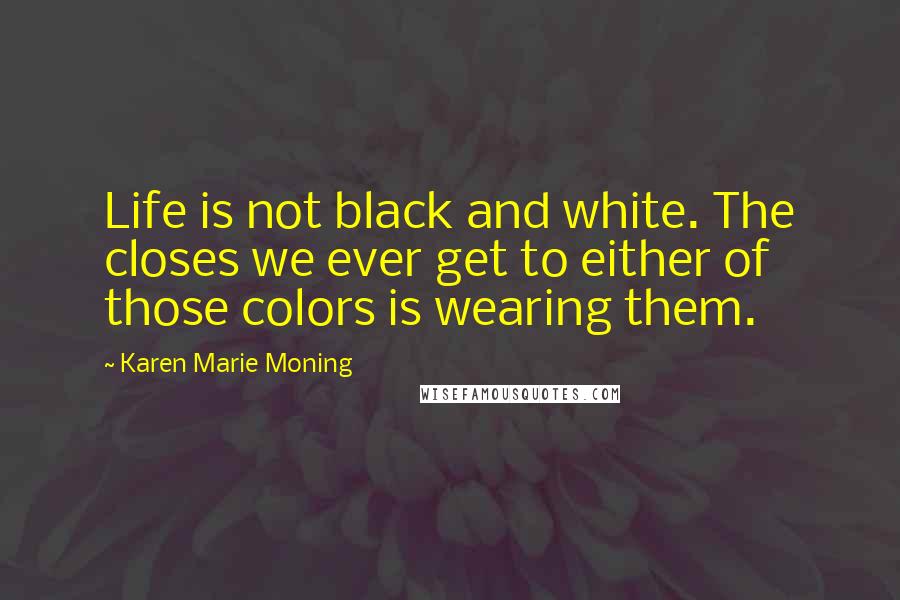 Karen Marie Moning Quotes: Life is not black and white. The closes we ever get to either of those colors is wearing them.