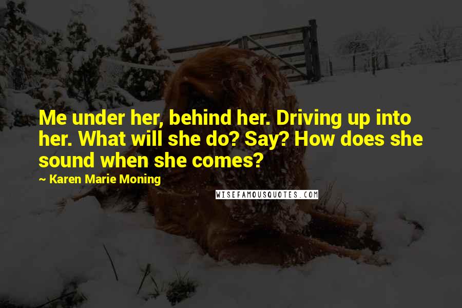 Karen Marie Moning Quotes: Me under her, behind her. Driving up into her. What will she do? Say? How does she sound when she comes?