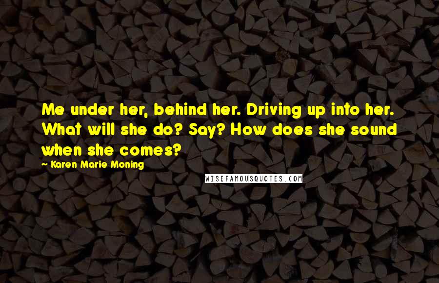 Karen Marie Moning Quotes: Me under her, behind her. Driving up into her. What will she do? Say? How does she sound when she comes?