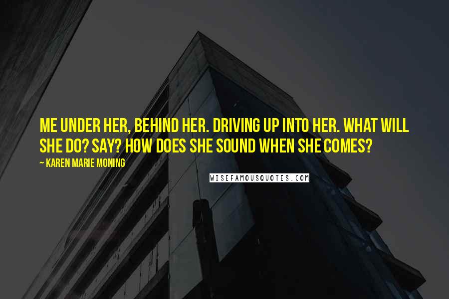 Karen Marie Moning Quotes: Me under her, behind her. Driving up into her. What will she do? Say? How does she sound when she comes?