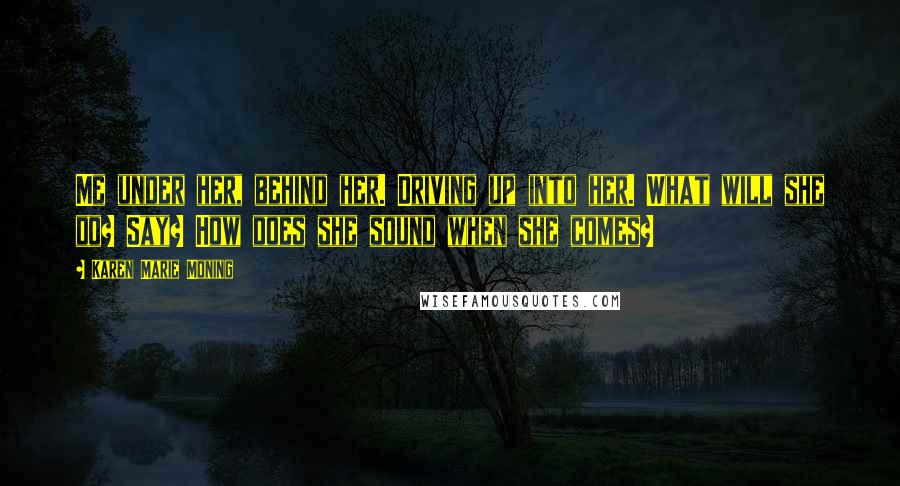 Karen Marie Moning Quotes: Me under her, behind her. Driving up into her. What will she do? Say? How does she sound when she comes?