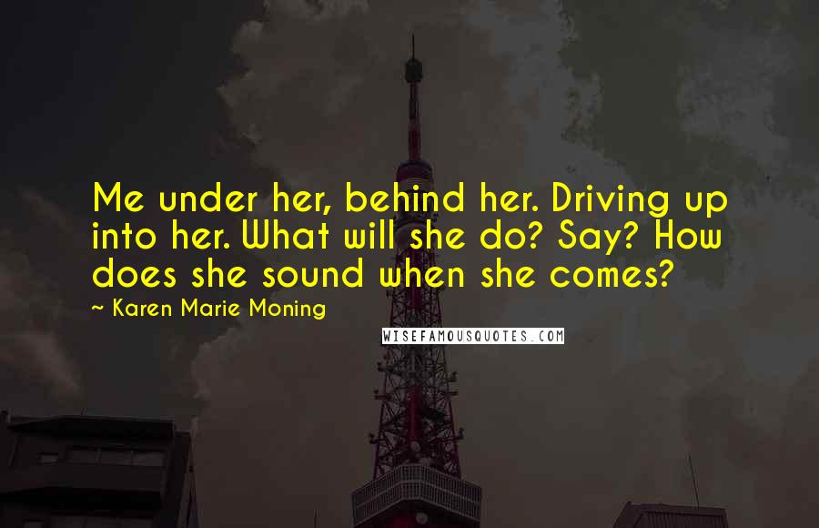 Karen Marie Moning Quotes: Me under her, behind her. Driving up into her. What will she do? Say? How does she sound when she comes?