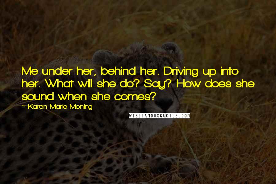 Karen Marie Moning Quotes: Me under her, behind her. Driving up into her. What will she do? Say? How does she sound when she comes?