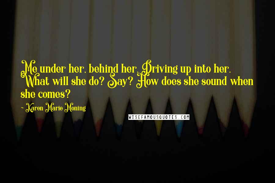 Karen Marie Moning Quotes: Me under her, behind her. Driving up into her. What will she do? Say? How does she sound when she comes?