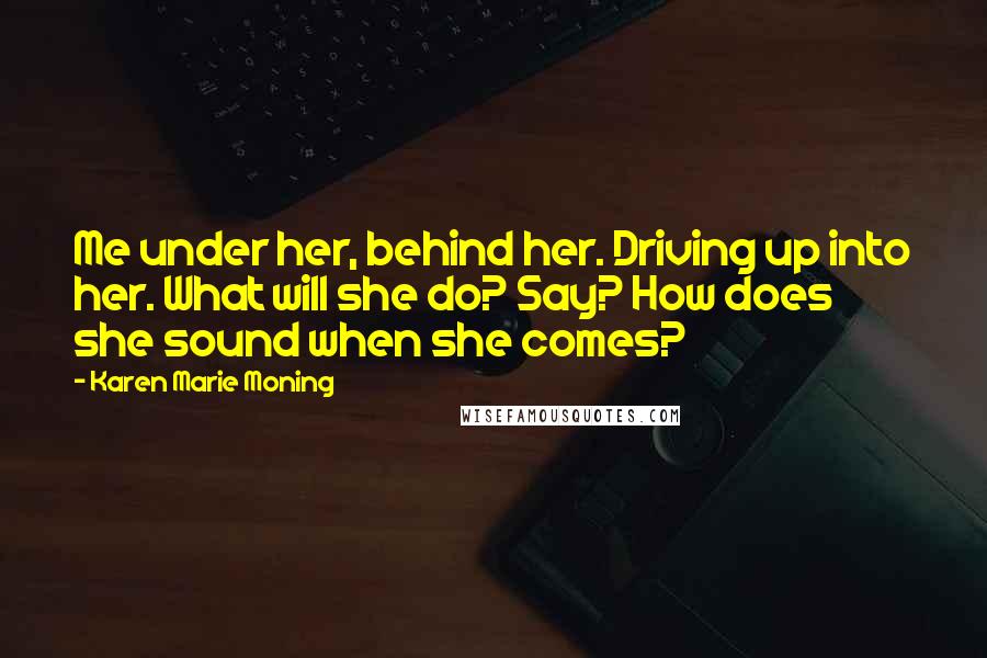 Karen Marie Moning Quotes: Me under her, behind her. Driving up into her. What will she do? Say? How does she sound when she comes?