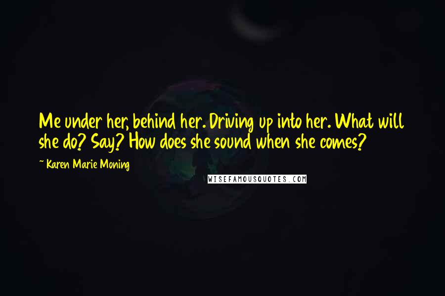 Karen Marie Moning Quotes: Me under her, behind her. Driving up into her. What will she do? Say? How does she sound when she comes?