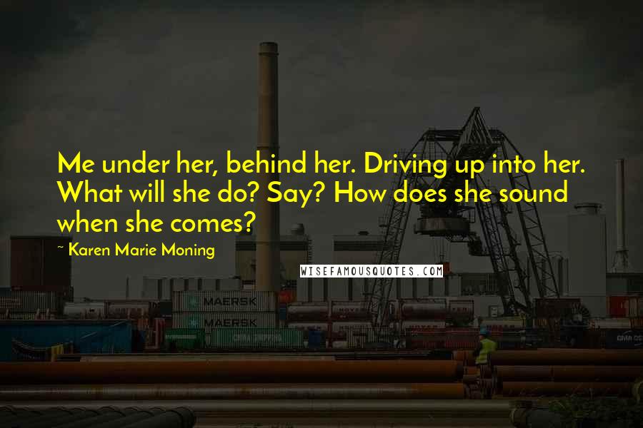 Karen Marie Moning Quotes: Me under her, behind her. Driving up into her. What will she do? Say? How does she sound when she comes?