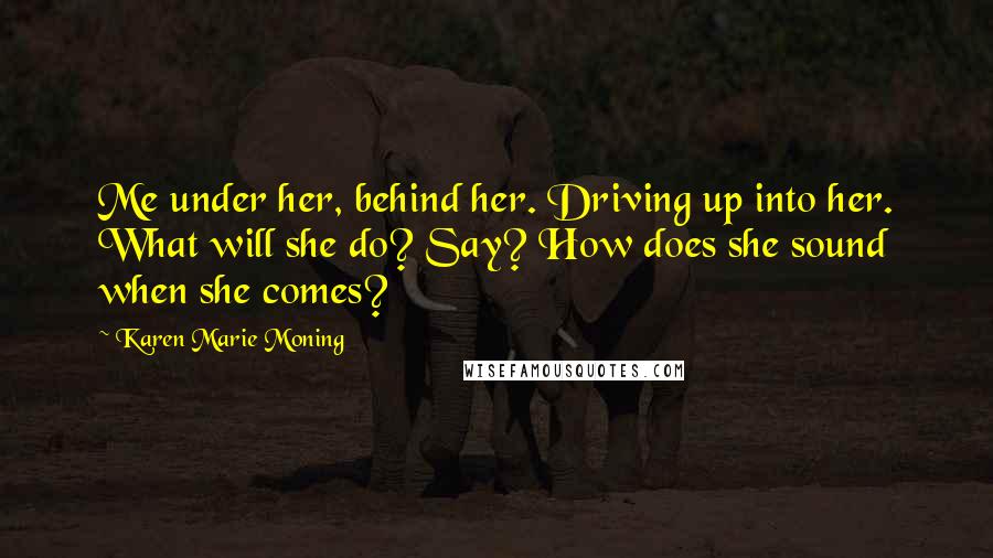 Karen Marie Moning Quotes: Me under her, behind her. Driving up into her. What will she do? Say? How does she sound when she comes?