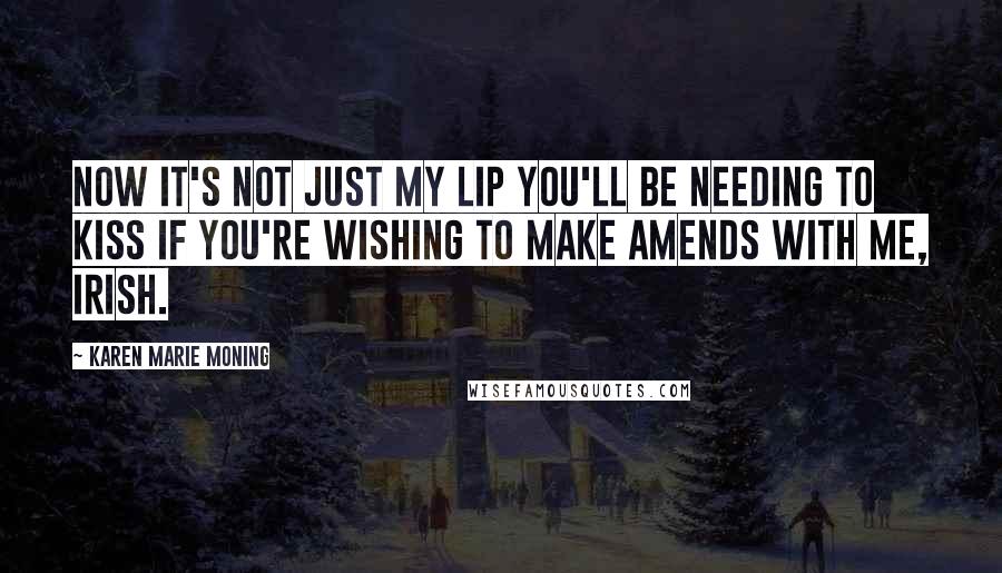 Karen Marie Moning Quotes: Now it's not just my lip you'll be needing to kiss if you're wishing to make amends with me, Irish.