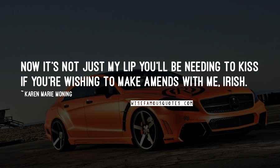 Karen Marie Moning Quotes: Now it's not just my lip you'll be needing to kiss if you're wishing to make amends with me, Irish.