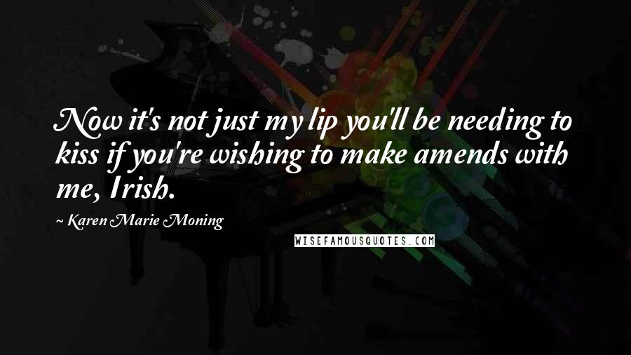 Karen Marie Moning Quotes: Now it's not just my lip you'll be needing to kiss if you're wishing to make amends with me, Irish.
