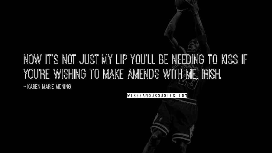 Karen Marie Moning Quotes: Now it's not just my lip you'll be needing to kiss if you're wishing to make amends with me, Irish.