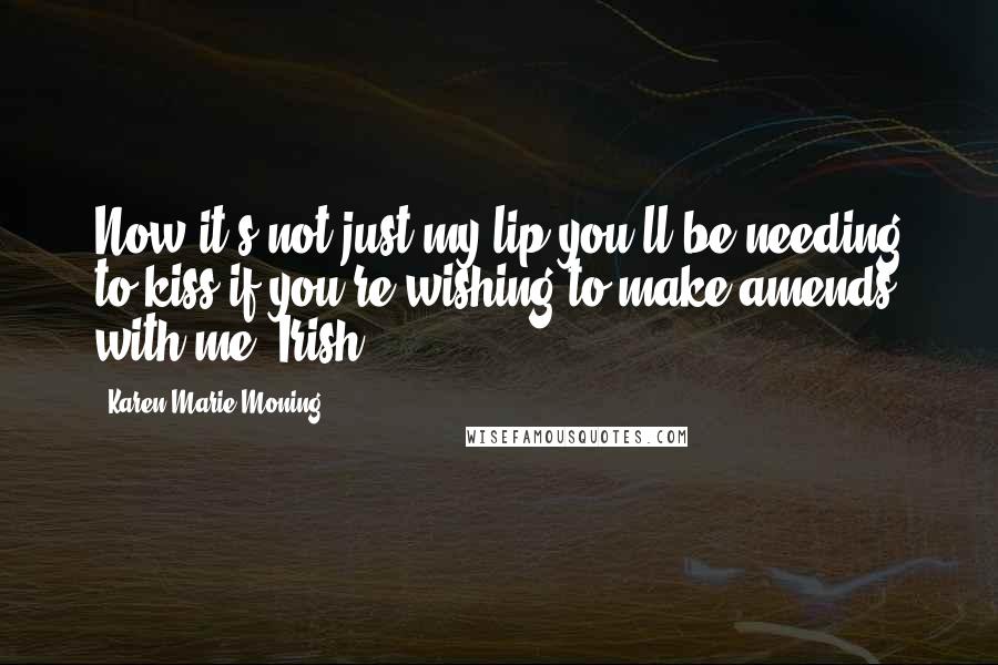 Karen Marie Moning Quotes: Now it's not just my lip you'll be needing to kiss if you're wishing to make amends with me, Irish.