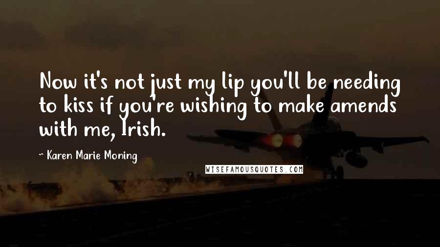 Karen Marie Moning Quotes: Now it's not just my lip you'll be needing to kiss if you're wishing to make amends with me, Irish.