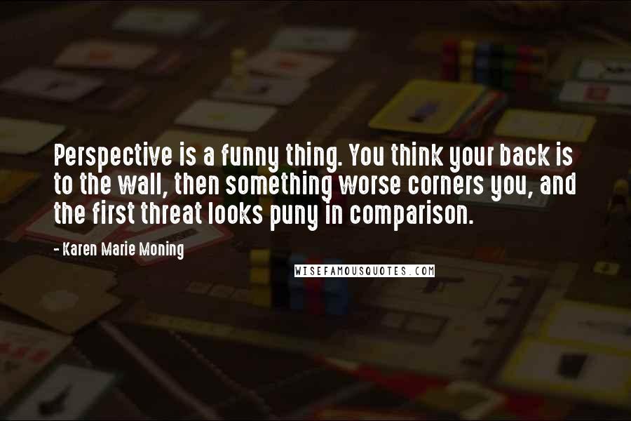 Karen Marie Moning Quotes: Perspective is a funny thing. You think your back is to the wall, then something worse corners you, and the first threat looks puny in comparison.