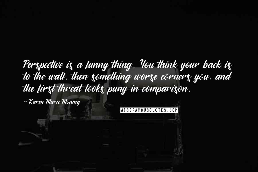 Karen Marie Moning Quotes: Perspective is a funny thing. You think your back is to the wall, then something worse corners you, and the first threat looks puny in comparison.