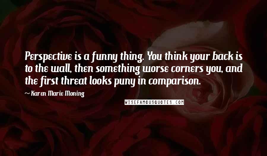 Karen Marie Moning Quotes: Perspective is a funny thing. You think your back is to the wall, then something worse corners you, and the first threat looks puny in comparison.