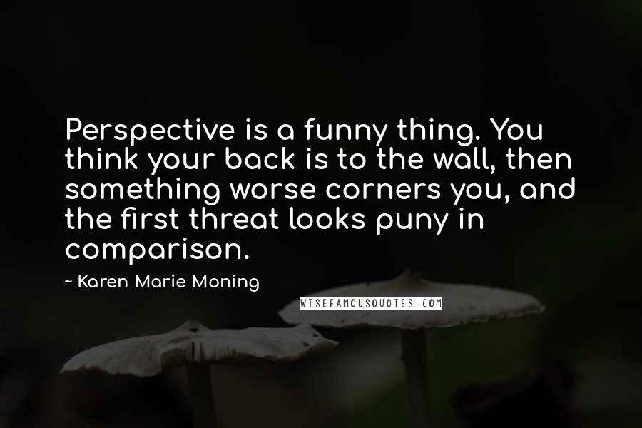 Karen Marie Moning Quotes: Perspective is a funny thing. You think your back is to the wall, then something worse corners you, and the first threat looks puny in comparison.