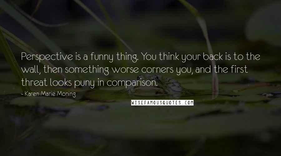 Karen Marie Moning Quotes: Perspective is a funny thing. You think your back is to the wall, then something worse corners you, and the first threat looks puny in comparison.