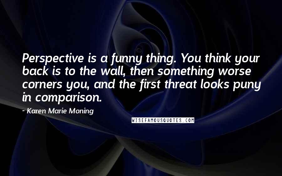 Karen Marie Moning Quotes: Perspective is a funny thing. You think your back is to the wall, then something worse corners you, and the first threat looks puny in comparison.