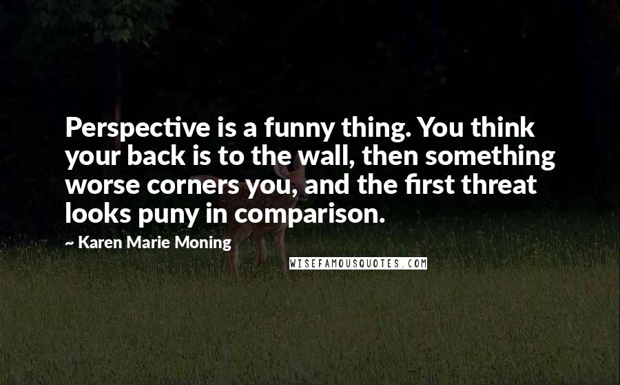 Karen Marie Moning Quotes: Perspective is a funny thing. You think your back is to the wall, then something worse corners you, and the first threat looks puny in comparison.