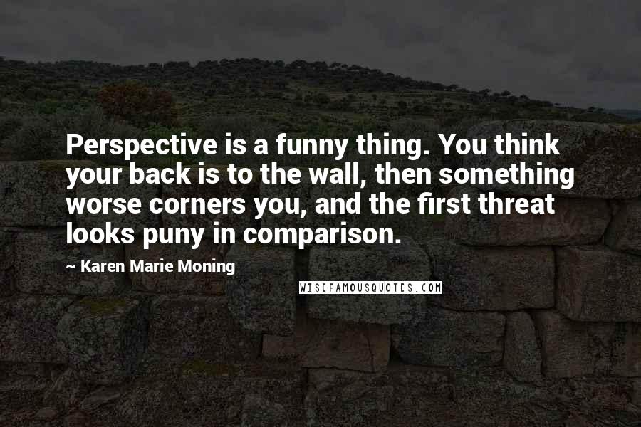 Karen Marie Moning Quotes: Perspective is a funny thing. You think your back is to the wall, then something worse corners you, and the first threat looks puny in comparison.