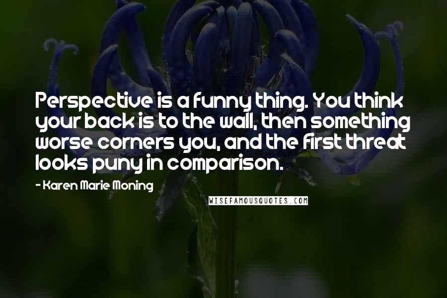 Karen Marie Moning Quotes: Perspective is a funny thing. You think your back is to the wall, then something worse corners you, and the first threat looks puny in comparison.