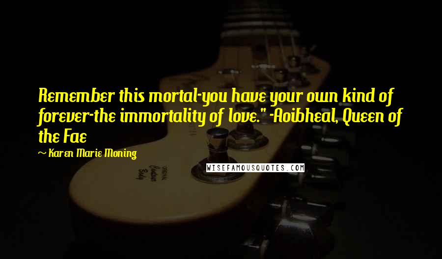 Karen Marie Moning Quotes: Remember this mortal-you have your own kind of forever-the immortality of love." -Aoibheal, Queen of the Fae