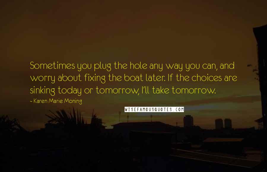 Karen Marie Moning Quotes: Sometimes you plug the hole any way you can, and worry about fixing the boat later. If the choices are sinking today or tomorrow, I'll take tomorrow.