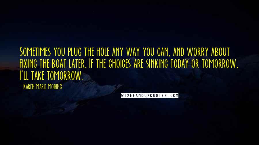 Karen Marie Moning Quotes: Sometimes you plug the hole any way you can, and worry about fixing the boat later. If the choices are sinking today or tomorrow, I'll take tomorrow.