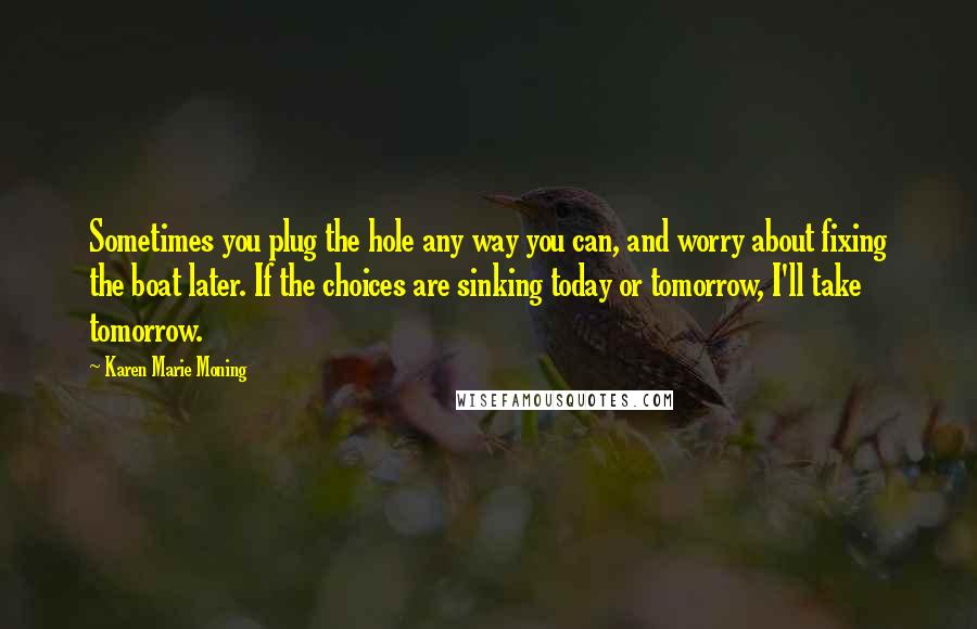 Karen Marie Moning Quotes: Sometimes you plug the hole any way you can, and worry about fixing the boat later. If the choices are sinking today or tomorrow, I'll take tomorrow.