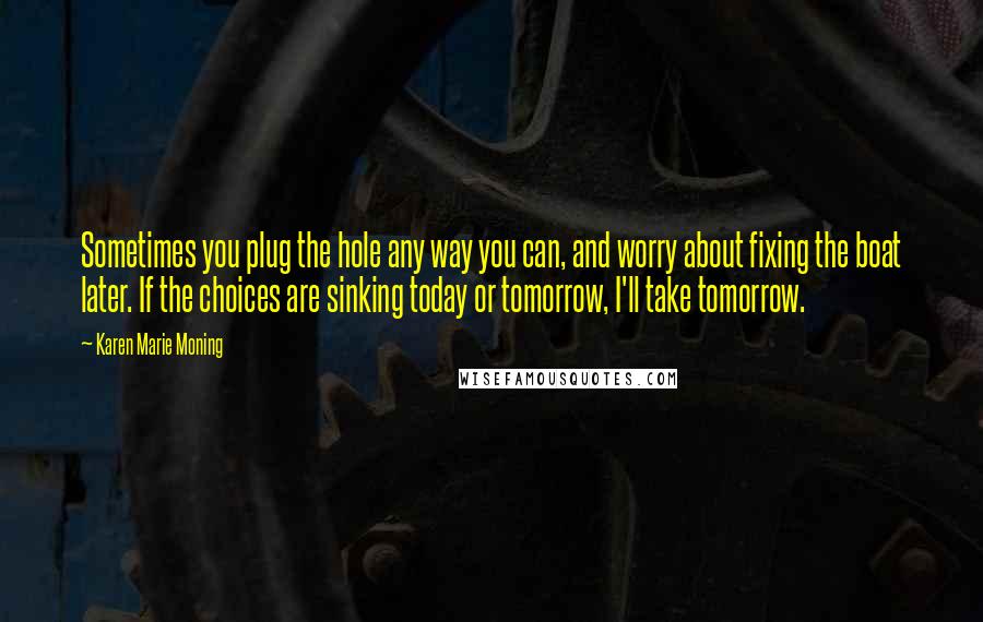 Karen Marie Moning Quotes: Sometimes you plug the hole any way you can, and worry about fixing the boat later. If the choices are sinking today or tomorrow, I'll take tomorrow.