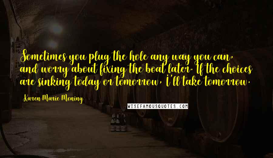 Karen Marie Moning Quotes: Sometimes you plug the hole any way you can, and worry about fixing the boat later. If the choices are sinking today or tomorrow, I'll take tomorrow.