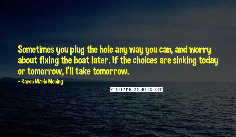 Karen Marie Moning Quotes: Sometimes you plug the hole any way you can, and worry about fixing the boat later. If the choices are sinking today or tomorrow, I'll take tomorrow.