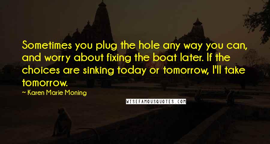 Karen Marie Moning Quotes: Sometimes you plug the hole any way you can, and worry about fixing the boat later. If the choices are sinking today or tomorrow, I'll take tomorrow.