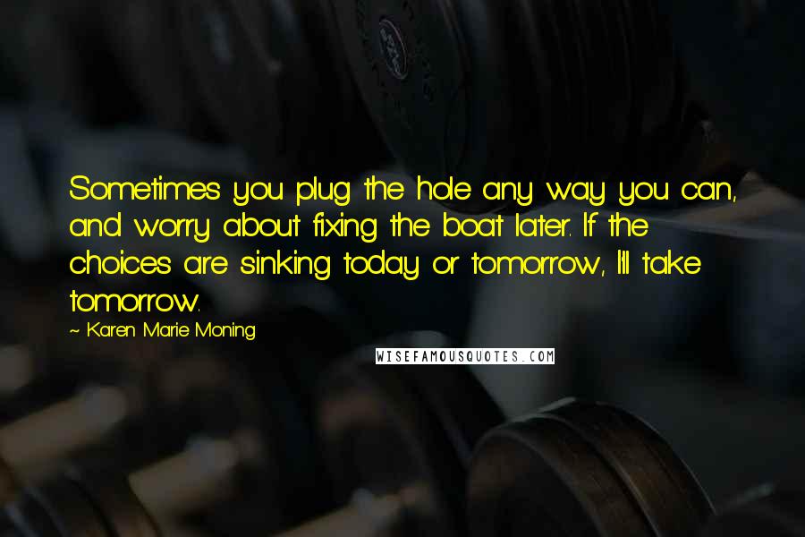 Karen Marie Moning Quotes: Sometimes you plug the hole any way you can, and worry about fixing the boat later. If the choices are sinking today or tomorrow, I'll take tomorrow.